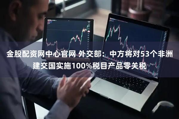 金股配资网中心官网 外交部：中方将对53个非洲建交国实施100%税目产品零关税