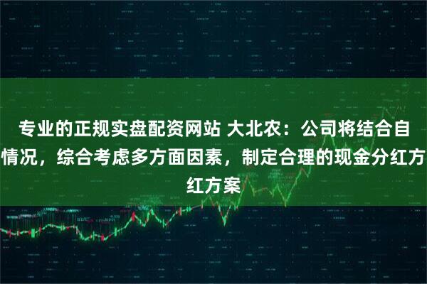 专业的正规实盘配资网站 大北农：公司将结合自身情况，综合考虑多方面因素，制定合理的现金分红方案