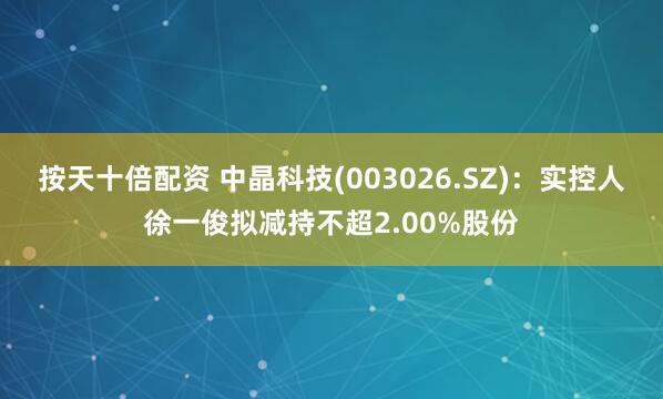 按天十倍配资 中晶科技(003026.SZ)：实控人徐一俊拟减持不超2.00%股份