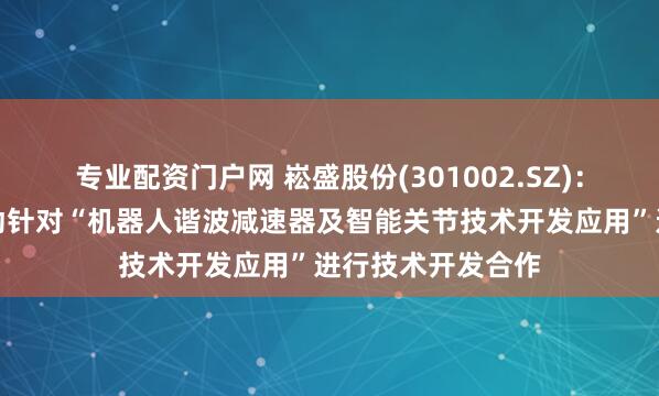 专业配资门户网 崧盛股份(301002.SZ)：拟与重庆精刚传动针对“机器人谐波减速器及智能关节技术开发应用”进行技术开发合作