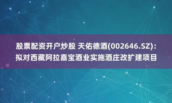 股票配资开户炒股 天佑德酒(002646.SZ)：拟对西藏阿拉嘉宝酒业实施酒庄改扩建项目