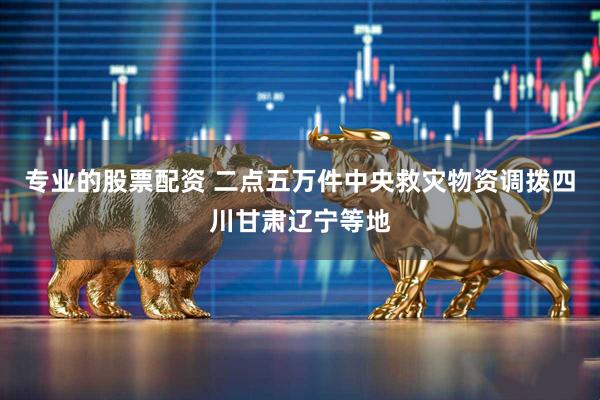 专业的股票配资 二点五万件中央救灾物资调拨四川甘肃辽宁等地