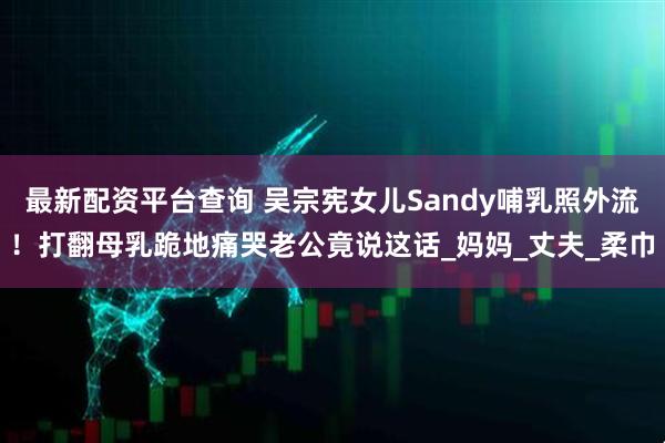 最新配资平台查询 吴宗宪女儿Sandy哺乳照外流！打翻母乳跪地痛哭老公竟说这话_妈妈_丈夫_柔巾