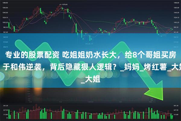 专业的股票配资 吃姐姐奶水长大，给8个哥姐买房！于和伟逆袭，背后隐藏狠人逻辑？_妈妈_烤红薯_大姐