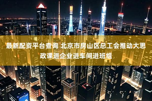 最新配资平台查询 北京市房山区总工会推动大思政课进企业进车间进班组
