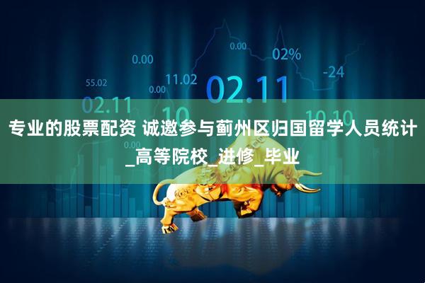 专业的股票配资 诚邀参与蓟州区归国留学人员统计_高等院校_进修_毕业