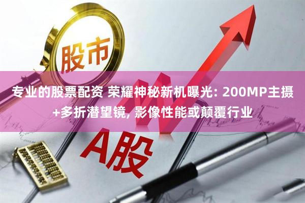 专业的股票配资 荣耀神秘新机曝光: 200MP主摄+多折潜望镜, 影像性能或颠覆行业