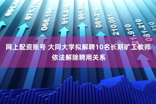 网上配资账号 大同大学拟解聘10名长期旷工教师 依法解除聘用关系