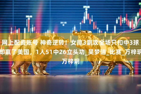 网上配资账号 神奇逆转！女排3副攻全场只扣中3球却赢了美国，1人51中26立头功_吴梦洁_比赛_万梓玥