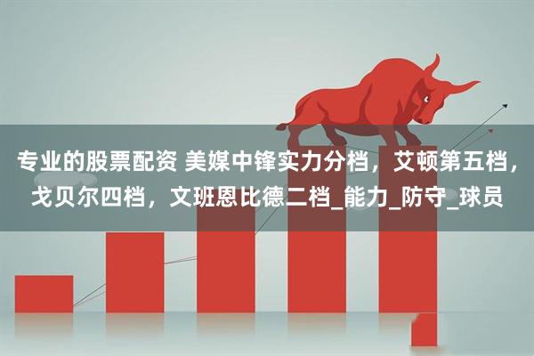 专业的股票配资 美媒中锋实力分档，艾顿第五档，戈贝尔四档，文班恩比德二档_能力_防守_球员
