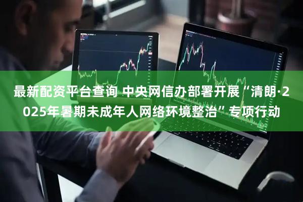 最新配资平台查询 中央网信办部署开展“清朗·2025年暑期未成年人网络环境整治”专项行动