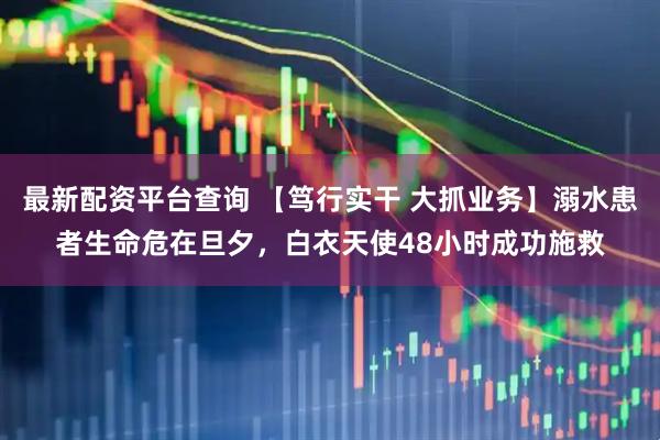 最新配资平台查询 【笃行实干 大抓业务】溺水患者生命危在旦夕，白衣天使48小时成功施救