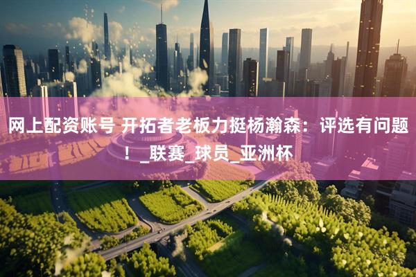网上配资账号 开拓者老板力挺杨瀚森：评选有问题！_联赛_球员_亚洲杯