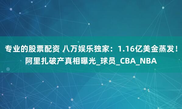 专业的股票配资 八万娱乐独家：1.16亿美金蒸发！阿里扎破产真相曝光_球员_CBA_NBA