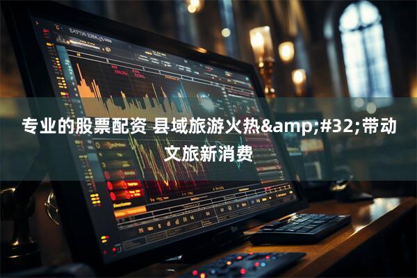 专业的股票配资 县域旅游火热&#32;带动文旅新消费