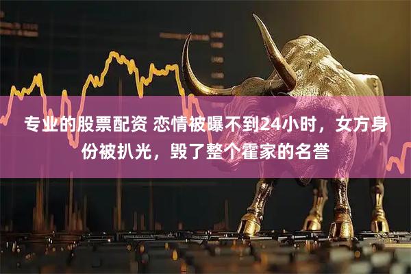 专业的股票配资 恋情被曝不到24小时，女方身份被扒光，毁了整个霍家的名誉