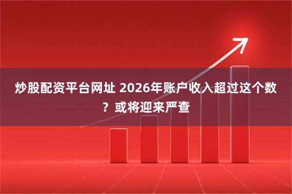 炒股配资平台网址 2026年账户收入超过这个数？或将迎来严查