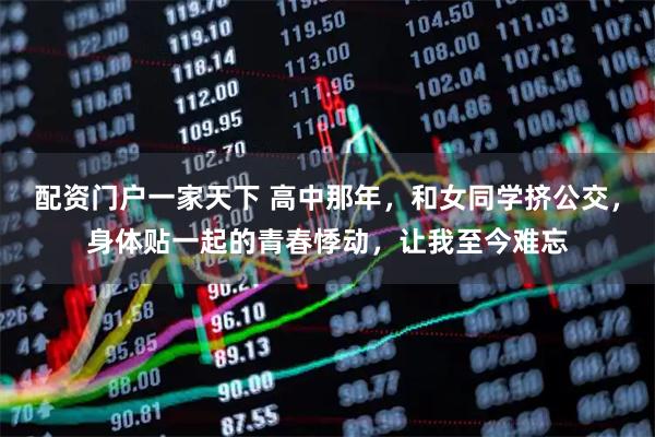 配资门户一家天下 高中那年,和女同学挤公交,身体贴一起的青春悸动,让我至今难忘