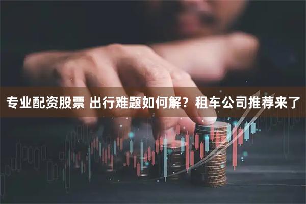 专业配资股票 出行难题如何解？租车公司推荐来了