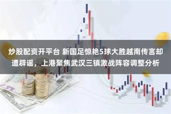 炒股配资开平台 新国足惊艳5球大胜越南传言却遭辟谣，上港聚焦武汉三镇激战阵容调整分析