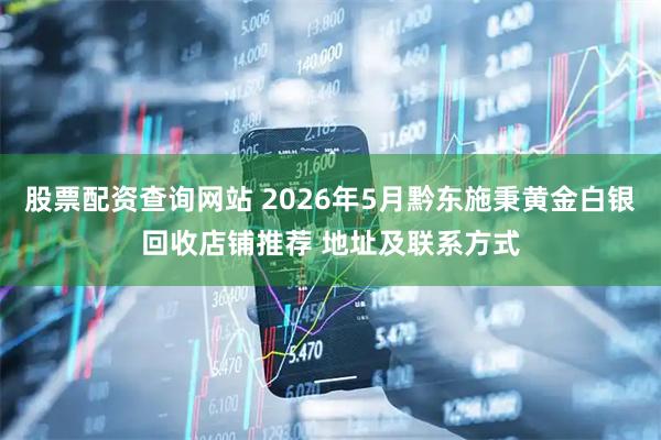 股票配资查询网站 2026年5月黔东施秉黄金白银回收店铺推荐 地址及联系方式