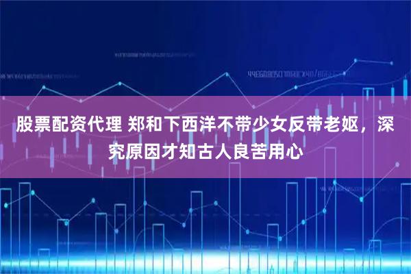 股票配资代理 郑和下西洋不带少女反带老妪，深究原因才知古人良苦用心