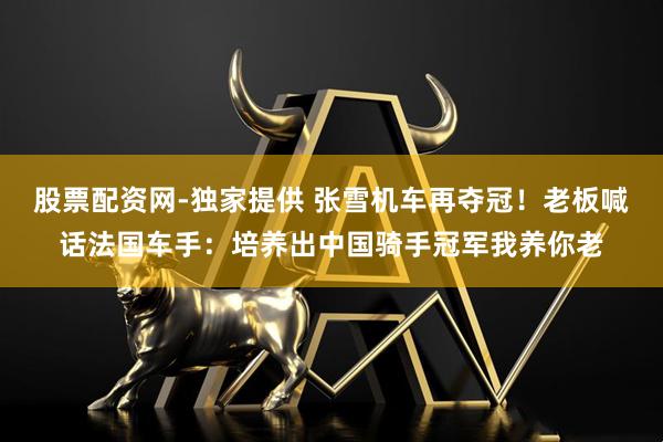 股票配资网-独家提供 张雪机车再夺冠！老板喊话法国车手：培养出中国骑手冠军我养你老