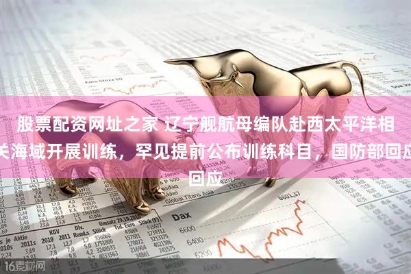 股票配资网址之家 辽宁舰航母编队赴西太平洋相关海域开展训练，罕见提前公布训练科目，国防部回应