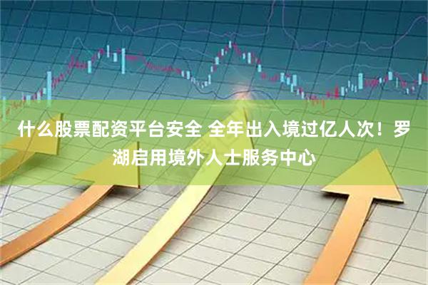 什么股票配资平台安全 全年出入境过亿人次！罗湖启用境外人士服务中心