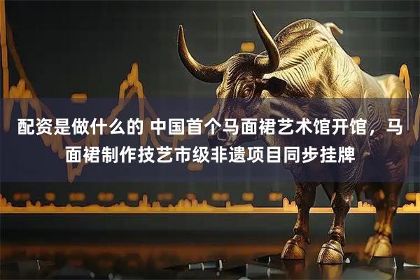 配资是做什么的 中国首个马面裙艺术馆开馆,马面裙制作技艺市级非遗项目同步挂牌