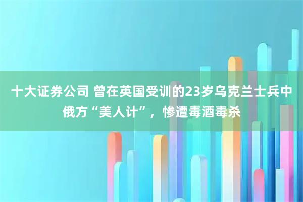 十大证券公司 曾在英国受训的23岁乌克兰士兵中俄方“美人计”，惨遭毒酒毒杀