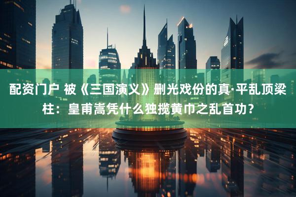 配资门户 被《三国演义》删光戏份的真·平乱顶梁柱：皇甫嵩凭什么独揽黄巾之乱首功？