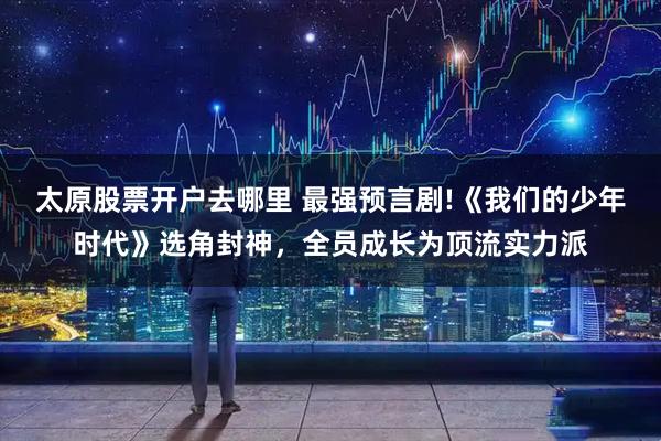 太原股票开户去哪里 最强预言剧!《我们的少年时代》选角封神，全员成长为顶流实力派